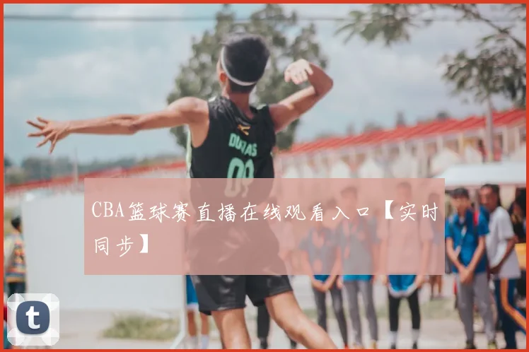 CBA篮球赛直播在线观看入口【实时同步】