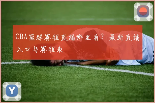 CBA篮球赛程直播哪里看？最新直播入口与赛程表