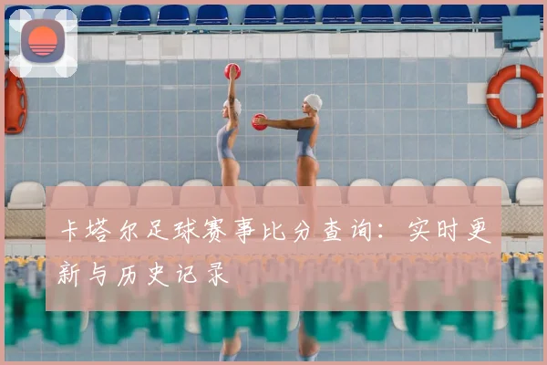 卡塔尔足球赛事比分查询:实时更新与历史记录
