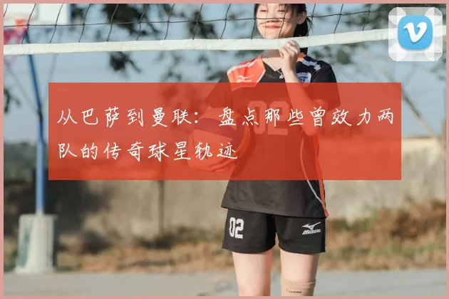 从巴萨到曼联：盘点那些曾效力两队的传奇球星轨迹