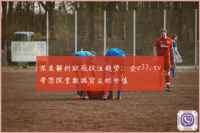 深度解析欧冠投注趋势：全c77.tv带您探索数据背后的价值