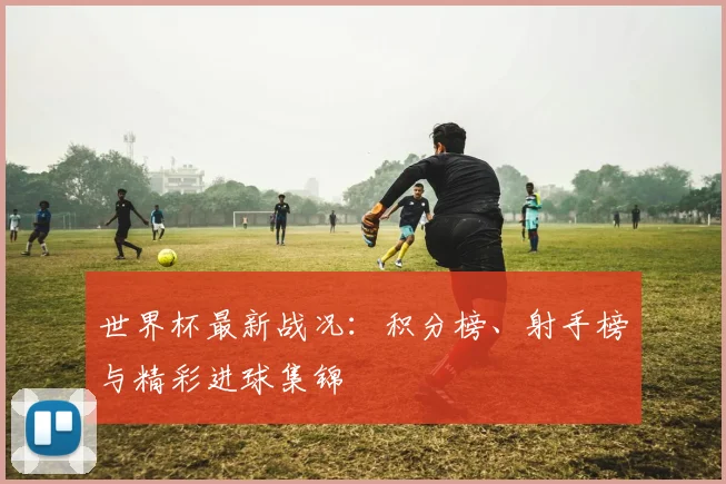 世界杯最新战况:积分榜、射手榜与精彩进球集锦