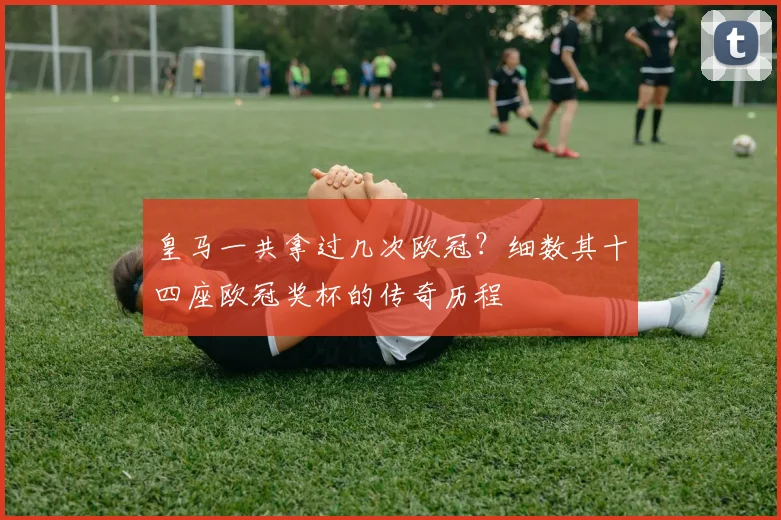 皇马一共拿过几次欧冠？细数其十四座欧冠奖杯的传奇历程