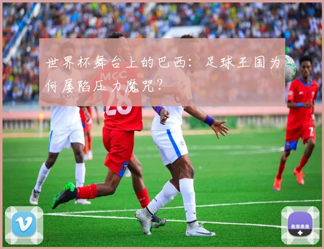 世界杯舞台上的巴西:足球王国为何屡陷压力魔咒?