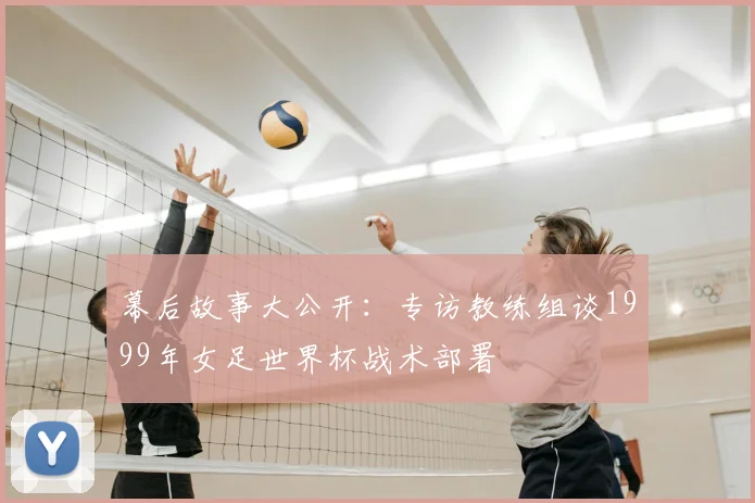 幕后故事大公开：专访教练组谈1999年女足世界杯战术部署