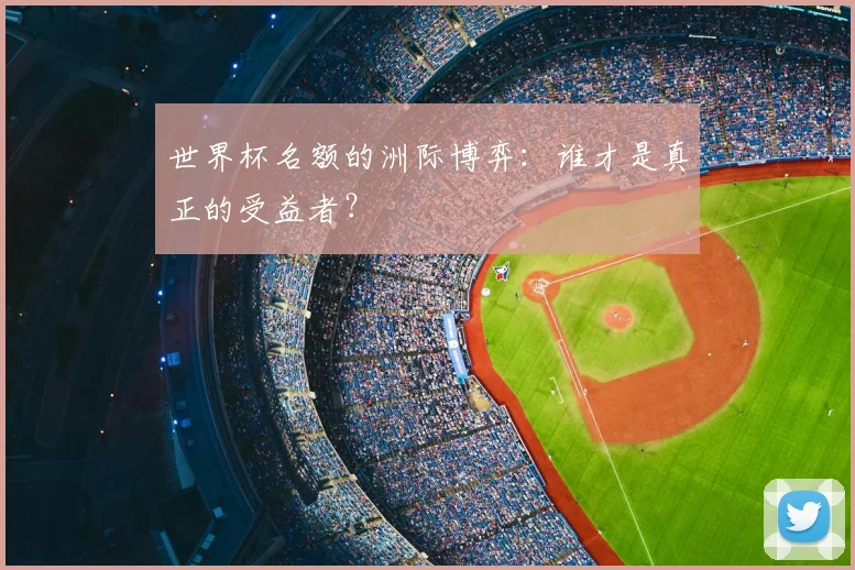 世界杯名额的洲际博弈：谁才是真正的受益者？
