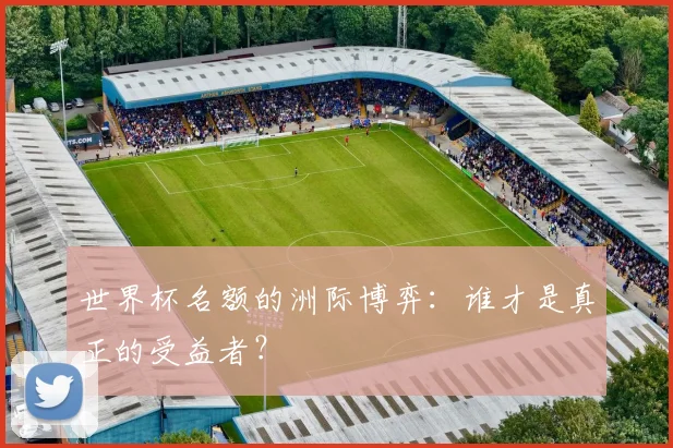 世界杯名额的洲际博弈：谁才是真正的受益者？