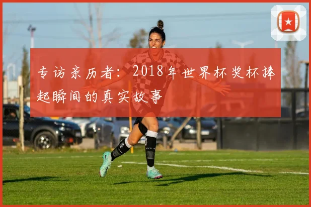 专访亲历者:2018年世界杯奖杯捧起瞬间的真实故事