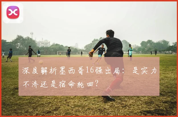 深度解析墨西哥16强出局：是实力不济还是宿命轮回？