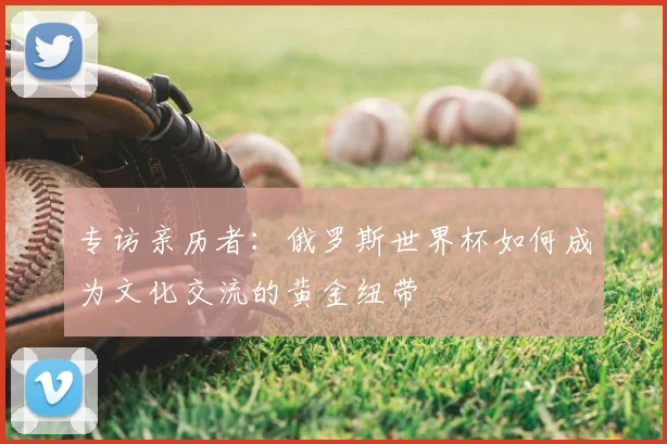 专访亲历者:俄罗斯世界杯如何成为文化交流的黄金纽带