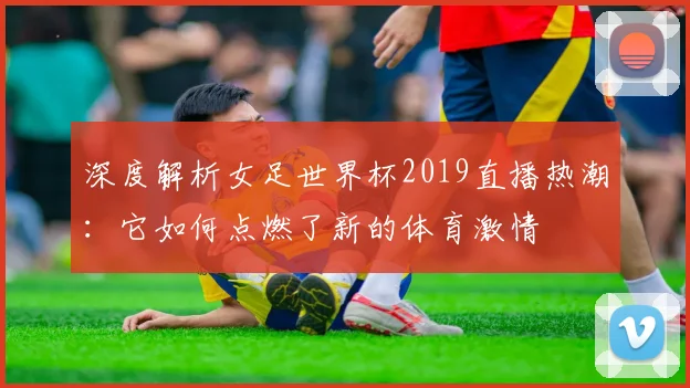 深度解析女足世界杯2019直播热潮：它如何点燃了新的体育激情
