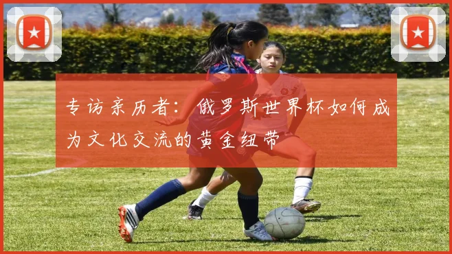 专访亲历者：俄罗斯世界杯如何成为文化交流的黄金纽带