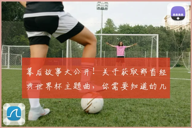 幕后故事大公开！关于获取那首经典世界杯主题曲，你需要知道的几件事