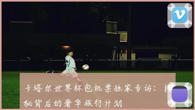 卡塔尔世界杯包机票独家专访：揭秘背后的奢华旅行计划
