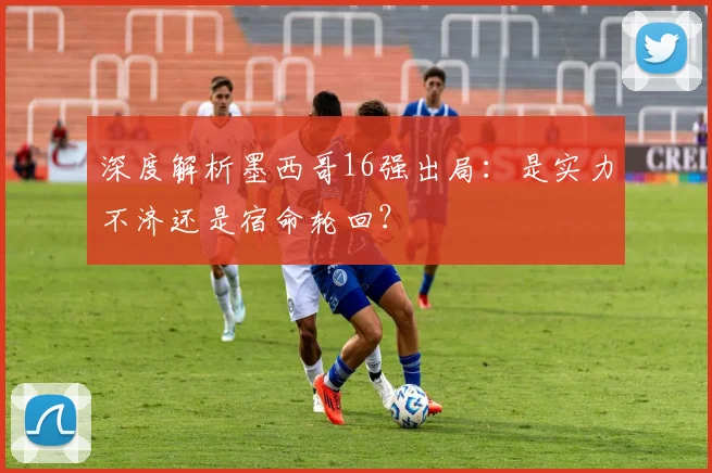 深度解析墨西哥16强出局：是实力不济还是宿命轮回？