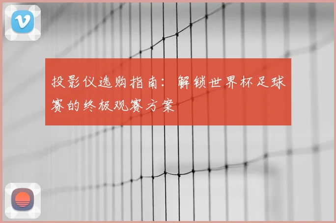 投影仪选购指南:解锁世界杯足球赛的终极观赛方案